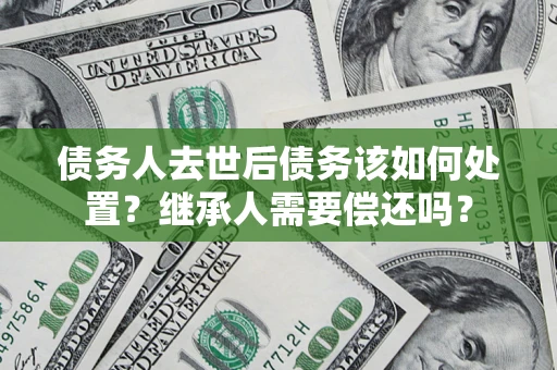济南债务人去世后债务该如何处置？继承人需要偿还吗？